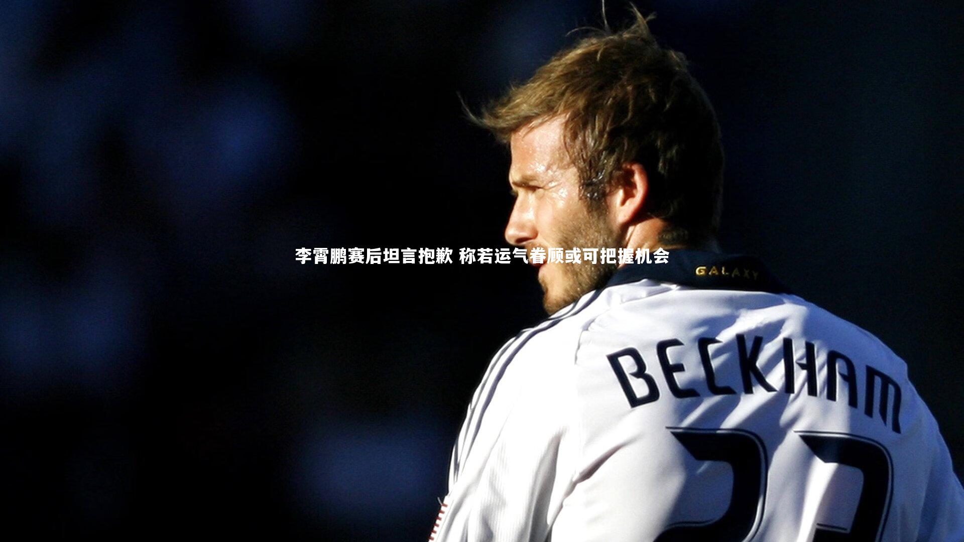 李霄鹏赛后坦言抱歉 称若运气眷顾或可把握机会
